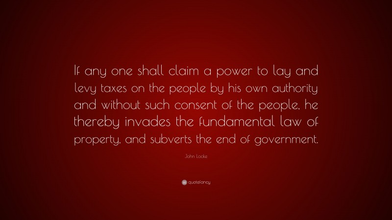 John Locke Quote: “If any one shall claim a power to lay and levy taxes on the people by his own authority and without such consent of the people, he thereby invades the fundamental law of property, and subverts the end of government.”