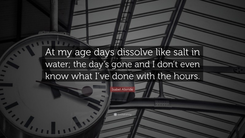 Isabel Allende Quote: “At my age days dissolve like salt in water; the day’s gone and I don’t even know what I’ve done with the hours.”