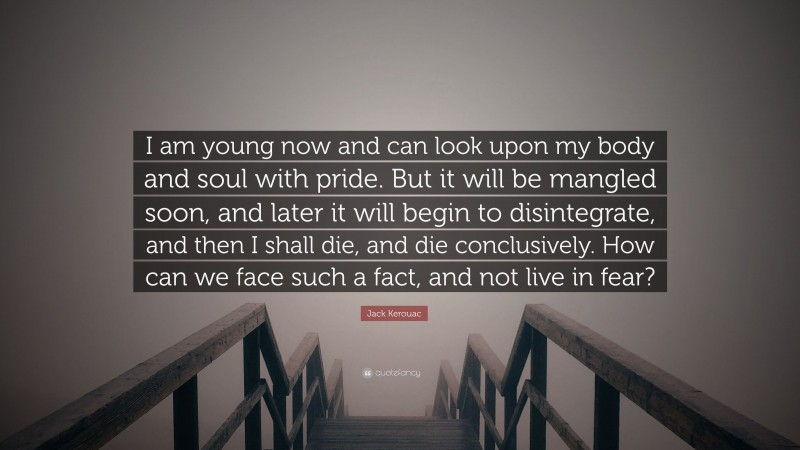 Jack Kerouac Quote: “I am young now and can look upon my body and soul with pride. But it will be mangled soon, and later it will begin to disintegrate, and then I shall die, and die conclusively. How can we face such a fact, and not live in fear?”