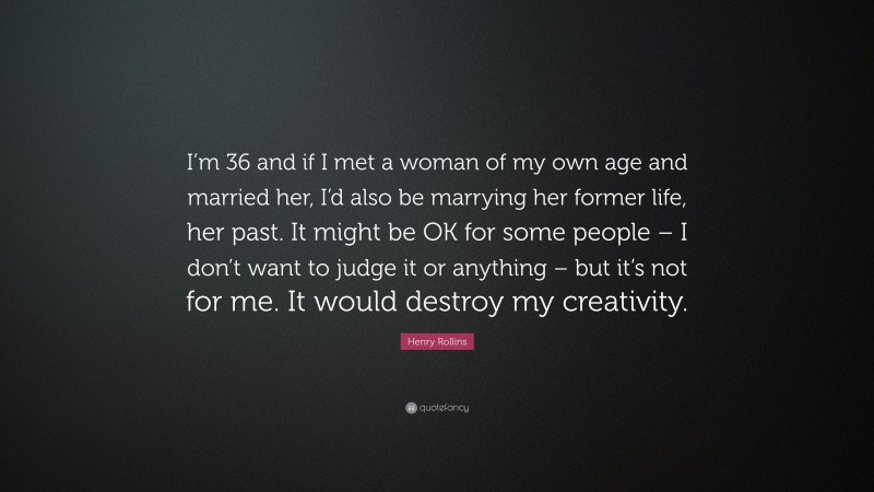 Henry Rollins Quote: “I’m 36 and if I met a woman of my own age and married her, I’d also be marrying her former life, her past. It might be OK for some people – I don’t want to judge it or anything – but it’s not for me. It would destroy my creativity.”