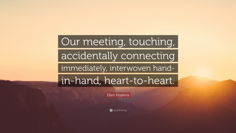 Ellen Hopkins Quote: “Our meeting, touching, accidentally connecting immediately, interwoven hand-in-hand, heart-to-heart.”