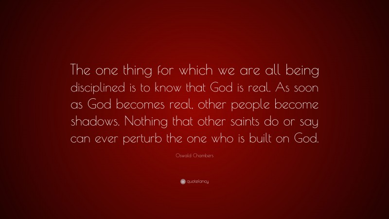 Oswald Chambers Quote: “The one thing for which we are all being disciplined is to know that God is real. As soon as God becomes real, other people become shadows. Nothing that other saints do or say can ever perturb the one who is built on God.”