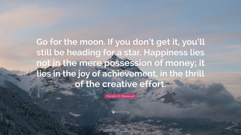 Franklin D. Roosevelt Quote: “Go for the moon. If you don’t get it, you’ll still be heading for a star. Happiness lies not in the mere possession of money; it lies in the joy of achievement, in the thrill of the creative effort.”