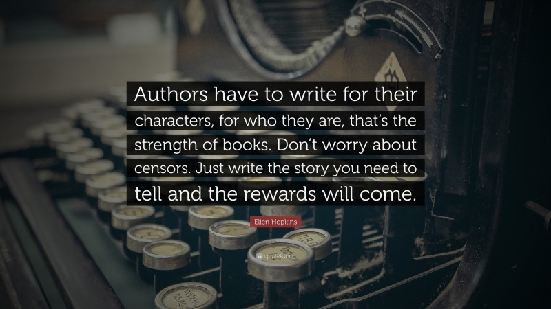 Ellen Hopkins Quote: “Authors have to write for their characters, for who they are, that’s the strength of books. Don’t worry about censors. Just write the story you need to tell and the rewards will come.”
