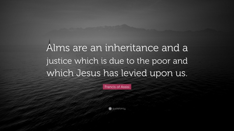 Francis of Assisi Quote: “Alms are an inheritance and a justice which is due to the poor and which Jesus has levied upon us.”