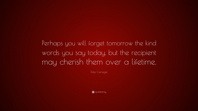 Dale Carnegie Quote: “Perhaps you will forget tomorrow the kind words you say today, but the recipient may cherish them over a lifetime.”