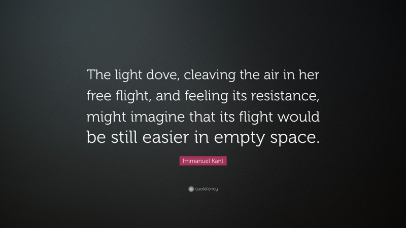 Immanuel Kant Quote: “The light dove, cleaving the air in her free flight, and feeling its resistance, might imagine that its flight would be still easier in empty space.”