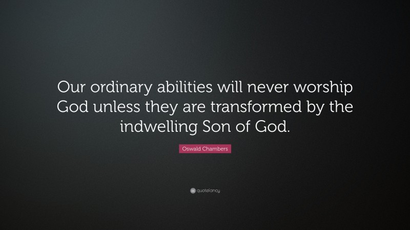 Oswald Chambers Quote: “Our ordinary abilities will never worship God unless they are transformed by the indwelling Son of God.”