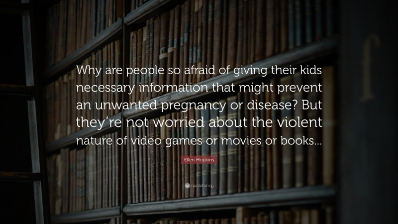 Ellen Hopkins Quote: “Why are people so afraid of giving their kids necessary information that might prevent an unwanted pregnancy or disease? But they’re not worried about the violent nature of video games or movies or books...”