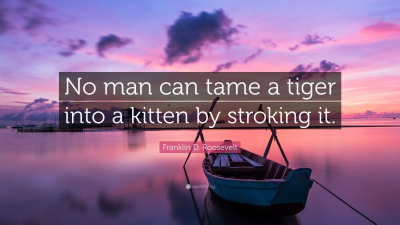 Franklin D. Roosevelt Quote: “No man can tame a tiger into a kitten by stroking it.”