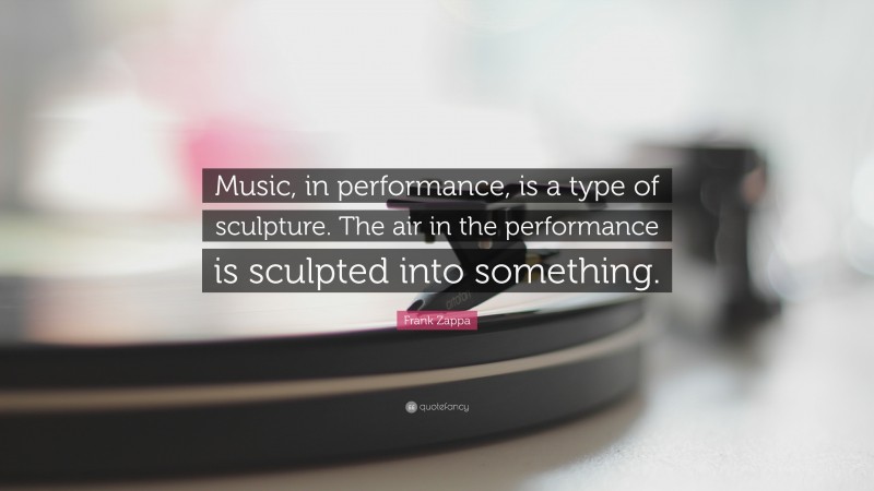 Frank Zappa Quote: “Music, in performance, is a type of sculpture. The air in the performance is sculpted into something.”