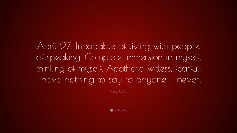 Franz Kafka Quote: “April 27. Incapable of living with people, of speaking. Complete immersion in myself, thinking of myself. Apathetic, witless, fearful. I have nothing to say to anyone – never.”
