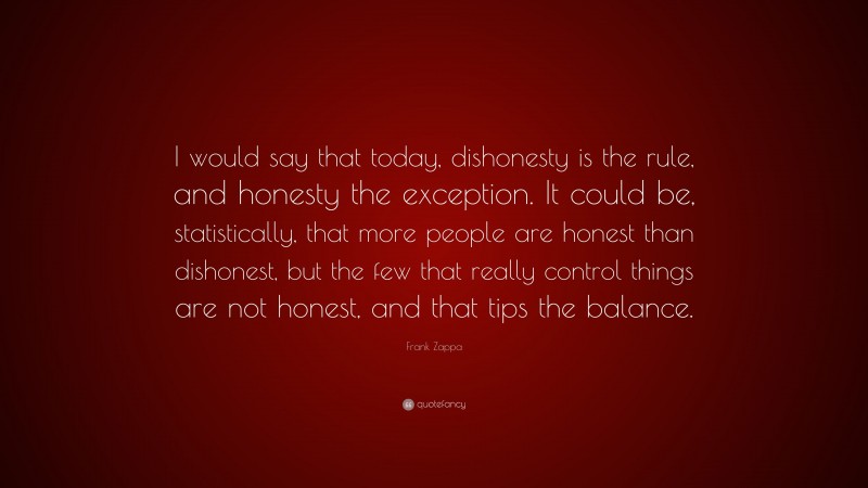 Frank Zappa Quote: “I would say that today, dishonesty is the rule, and honesty the exception. It could be, statistically, that more people are honest than dishonest, but the few that really control things are not honest, and that tips the balance.”