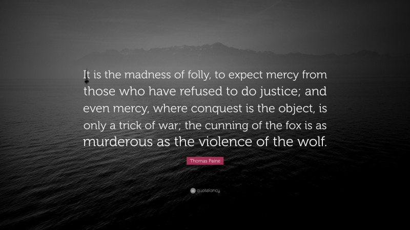 Thomas Paine Quote: “It is the madness of folly, to expect mercy from those who have refused to do justice; and even mercy, where conquest is the object, is only a trick of war; the cunning of the fox is as murderous as the violence of the wolf.”