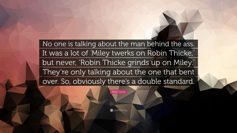 Miley Cyrus Quote: “No one is talking about the man behind the ass. It was a lot of ‘Miley twerks on Robin Thicke,’ but never, ‘Robin Thicke grinds up on Miley.’ They’re only talking about the one that bent over. So, obviously there’s a double standard.”