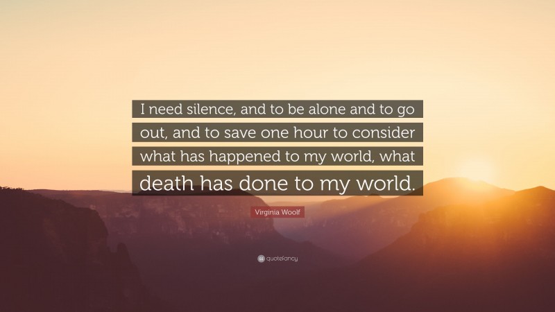 Virginia Woolf Quote: “I need silence, and to be alone and to go out, and to save one hour to consider what has happened to my world, what death has done to my world.”