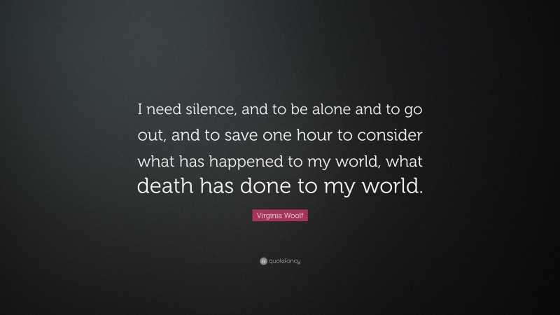 Virginia Woolf Quote: “I need silence, and to be alone and to go out, and to save one hour to consider what has happened to my world, what death has done to my world.”