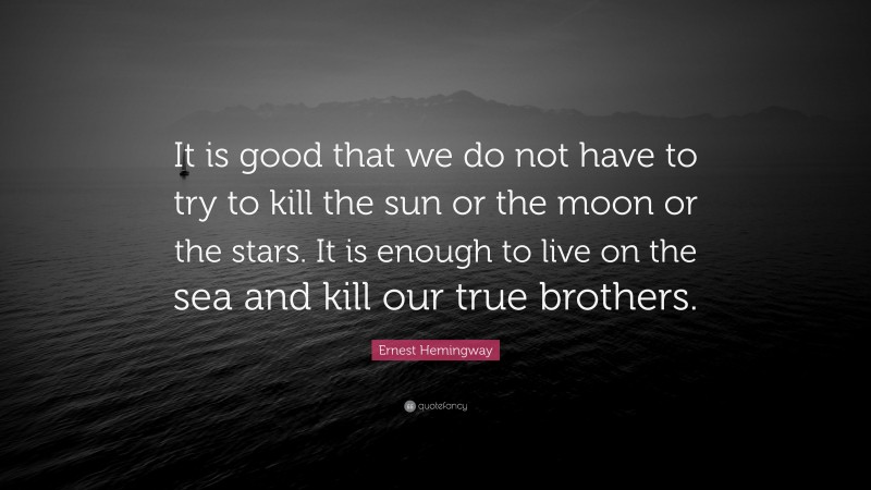 Ernest Hemingway Quote: “It is good that we do not have to try to kill the sun or the moon or the stars. It is enough to live on the sea and kill our true brothers.”