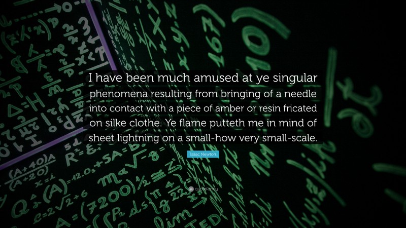 Isaac Newton Quote: “I have been much amused at ye singular phenomena resulting from bringing of a needle into contact with a piece of amber or resin fricated on silke clothe. Ye flame putteth me in mind of sheet lightning on a small-how very small-scale.”
