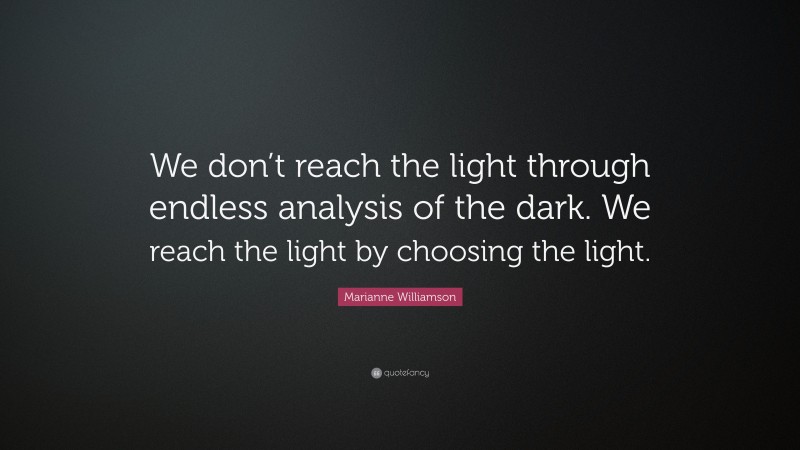 Marianne Williamson Quote: “We don’t reach the light through endless analysis of the dark. We reach the light by choosing the light.”