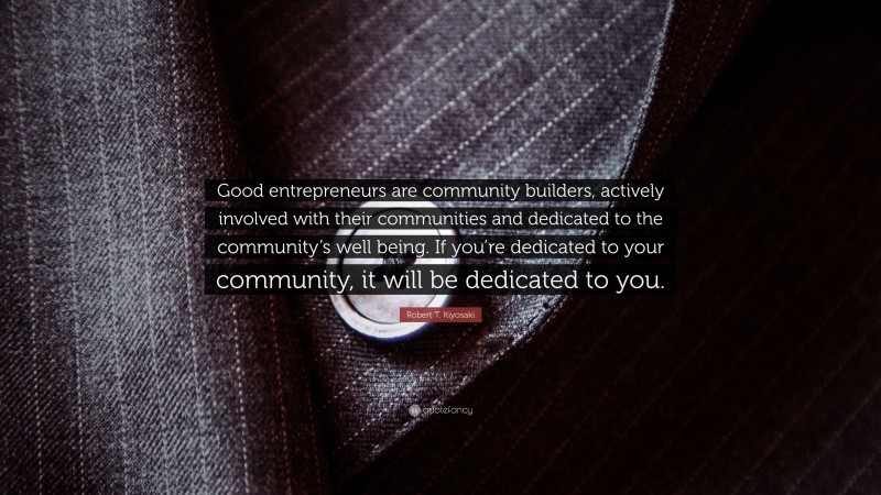 Robert T. Kiyosaki Quote: “Good entrepreneurs are community builders, actively involved with their communities and dedicated to the community’s well being. If you’re dedicated to your community, it will be dedicated to you.”