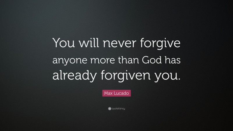 Max Lucado Quote: “You will never forgive anyone more than God has already forgiven you.”
