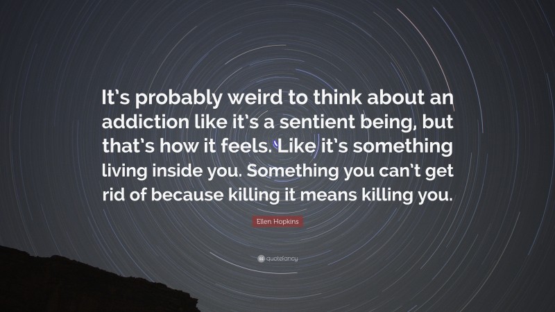 Ellen Hopkins Quote: “It’s probably weird to think about an addiction like it’s a sentient being, but that’s how it feels. Like it’s something living inside you. Something you can’t get rid of because killing it means killing you.”
