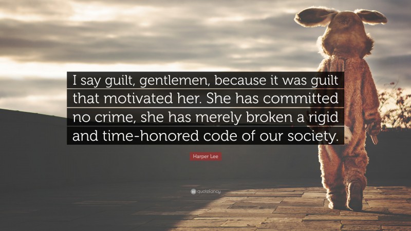 Harper Lee Quote: “I say guilt, gentlemen, because it was guilt that motivated her. She has committed no crime, she has merely broken a rigid and time-honored code of our society.”