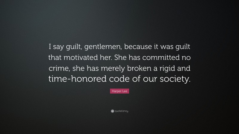 Harper Lee Quote: “I say guilt, gentlemen, because it was guilt that motivated her. She has committed no crime, she has merely broken a rigid and time-honored code of our society.”