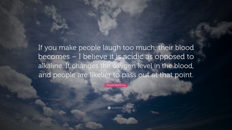 Chuck Palahniuk Quote: “If you make people laugh too much, their blood becomes – I believe it is acidic as opposed to alkaline. It changes the oxygen level in the blood, and people are likelier to pass out at that point.”
