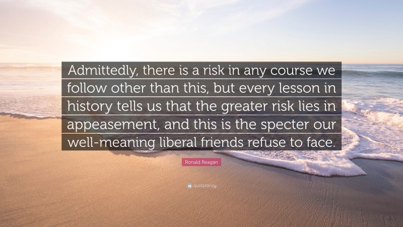 Ronald Reagan Quote: “Admittedly, there is a risk in any course we follow other than this, but every lesson in history tells us that the greater risk lies in appeasement, and this is the specter our well-meaning liberal friends refuse to face.”