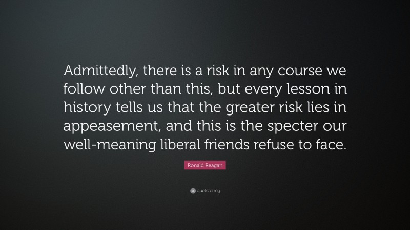 Ronald Reagan Quote: “Admittedly, there is a risk in any course we follow other than this, but every lesson in history tells us that the greater risk lies in appeasement, and this is the specter our well-meaning liberal friends refuse to face.”