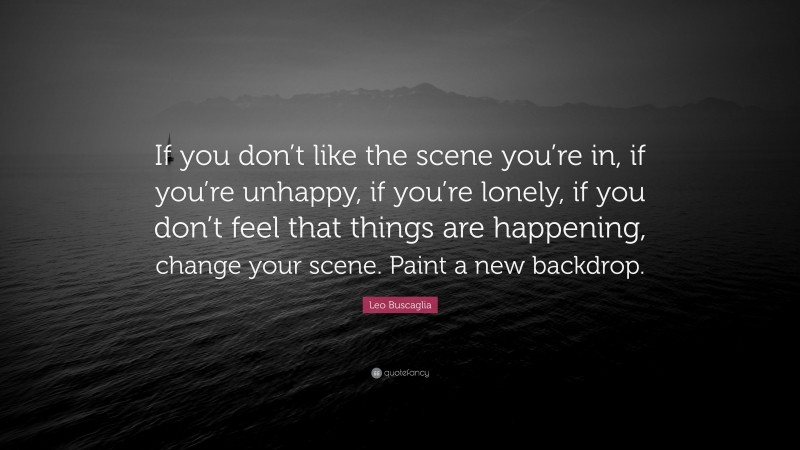Leo Buscaglia Quote: “If you don’t like the scene you’re in, if you’re unhappy, if you’re lonely, if you don’t feel that things are happening, change your scene. Paint a new backdrop.”