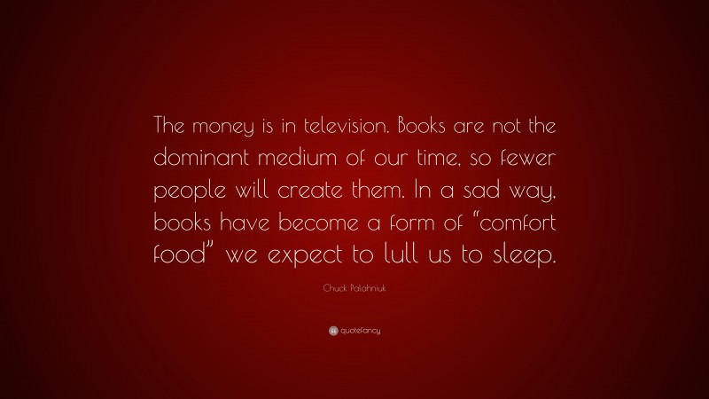 Chuck Palahniuk Quote: “The money is in television. Books are not the dominant medium of our time, so fewer people will create them. In a sad way, books have become a form of “comfort food” we expect to lull us to sleep.”