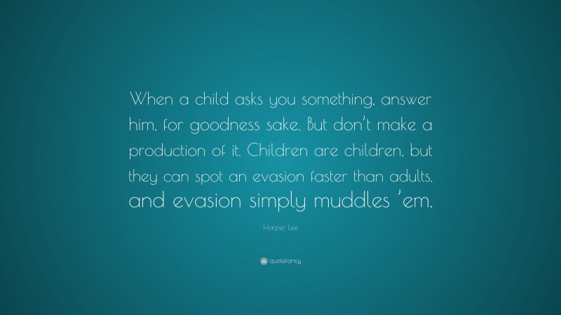 Harper Lee Quote: “When a child asks you something, answer him, for goodness sake. But don’t make a production of it. Children are children, but they can spot an evasion faster than adults, and evasion simply muddles ’em.”