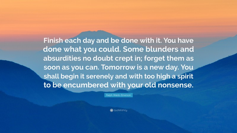 Ralph Waldo Emerson Quote: “Finish each day and be done with it. You have done what you could.  Some blunders and absurdities no doubt crept in; forget them as soon as you can. Tomorrow is a new day.  You shall begin it serenely and with too high a spirit to be encumbered with your old nonsense.”