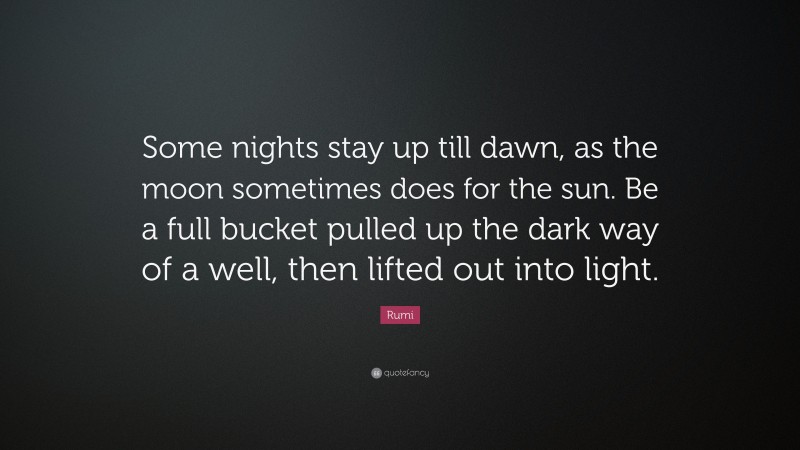 Rumi Quote: “Some nights stay up till dawn, as the moon sometimes does for the sun. Be a full bucket pulled up the dark way of a well, then lifted out into light.”