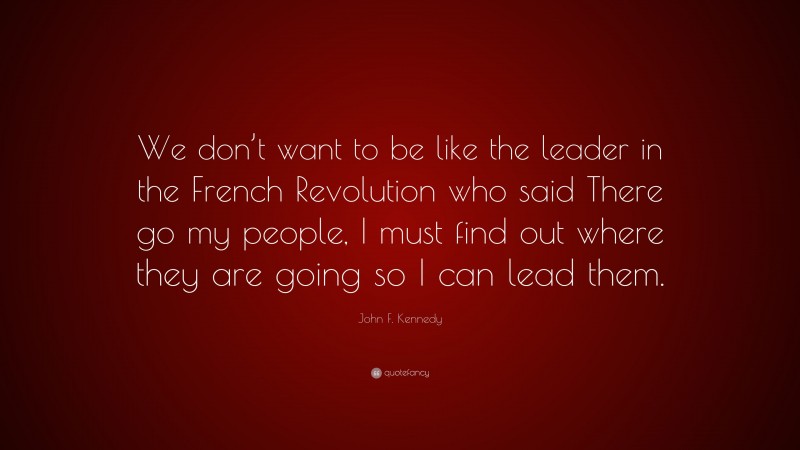 John F. Kennedy Quote: “We don’t want to be like the leader in the French Revolution who said There go my people, I must find out where they are going so I can lead them.”