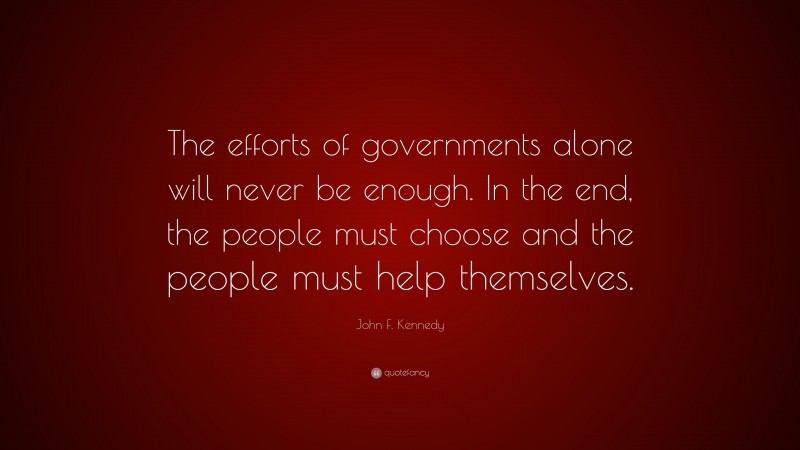 John F. Kennedy Quote: “The efforts of governments alone will never be enough. In the end, the people must choose and the people must help themselves.”