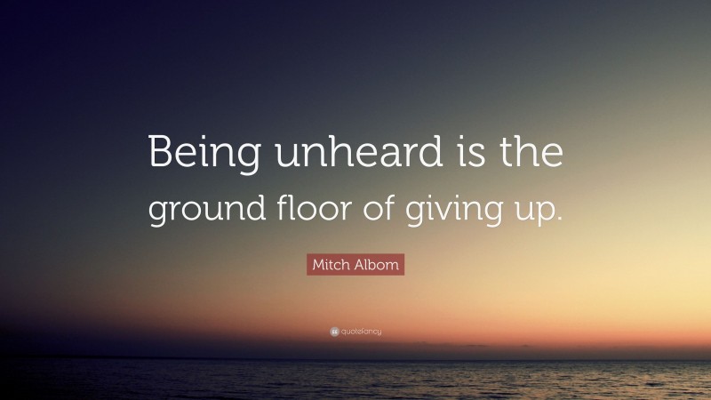 Mitch Albom Quote: “Being unheard is the ground floor of giving up.”