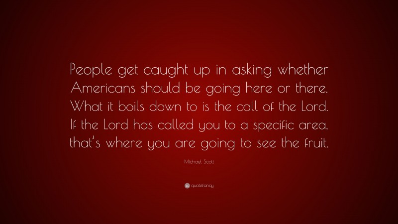 Michael Scott Quote: “People get caught up in asking whether Americans should be going here or there. What it boils down to is the call of the Lord. If the Lord has called you to a specific area, that’s where you are going to see the fruit.”