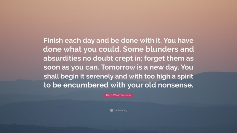 Ralph Waldo Emerson Quote: “Finish each day and be done with it. You have done what you could.  Some blunders and absurdities no doubt crept in; forget them as soon as you can. Tomorrow is a new day.  You shall begin it serenely and with too high a spirit to be encumbered with your old nonsense.”