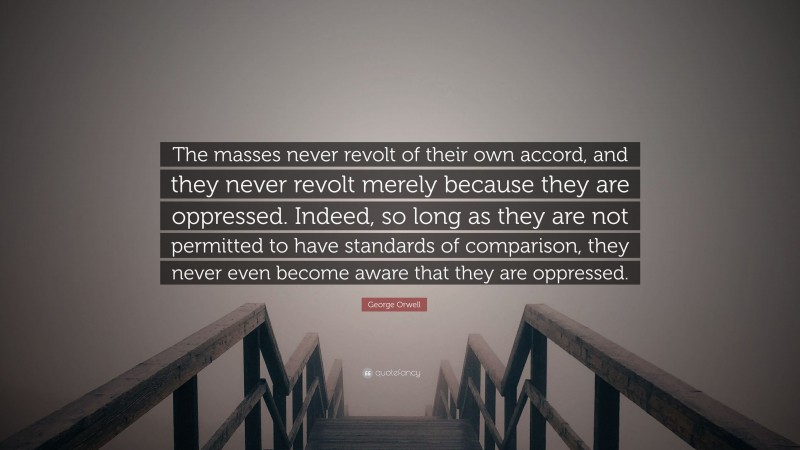 George Orwell Quote: “The masses never revolt of their own accord, and they never revolt merely because they are oppressed. Indeed, so long as they are not permitted to have standards of comparison, they never even become aware that they are oppressed.”