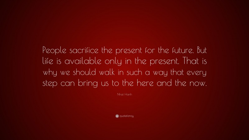 Nhat Hanh Quote: “People sacrifice the present for the future. But life is available only in the present. That is why we should walk in such a way that every step can bring us to the here and the now.”