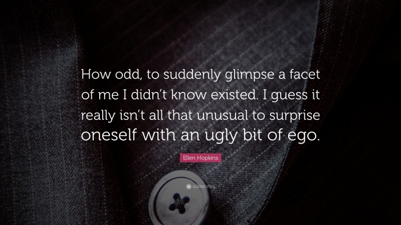Ellen Hopkins Quote: “How odd, to suddenly glimpse a facet of me I didn’t know existed. I guess it really isn’t all that unusual to surprise oneself with an ugly bit of ego.”