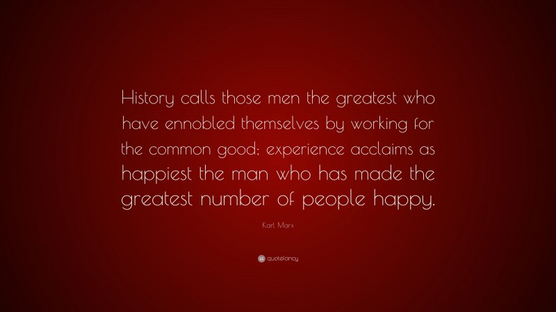 Karl Marx Quote: “History calls those men the greatest who have ennobled themselves by working for the common good; experience acclaims as happiest the man who has made the greatest number of people happy.”