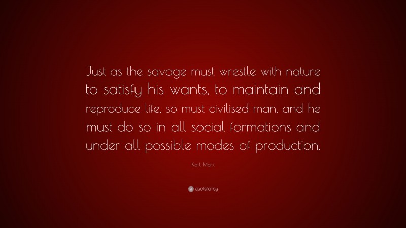 Karl Marx Quote: “Just as the savage must wrestle with nature to satisfy his wants, to maintain and reproduce life, so must civilised man, and he must do so in all social formations and under all possible modes of production.”