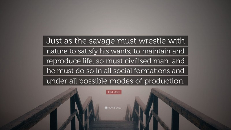 Karl Marx Quote: “Just as the savage must wrestle with nature to satisfy his wants, to maintain and reproduce life, so must civilised man, and he must do so in all social formations and under all possible modes of production.”