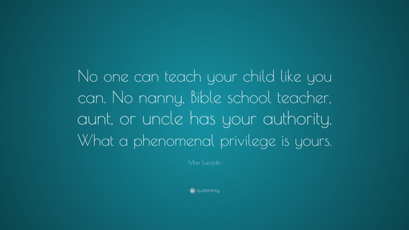 Max Lucado Quote: “No one can teach your child like you can. No nanny, Bible school teacher, aunt, or uncle has your authority. What a phenomenal privilege is yours.”