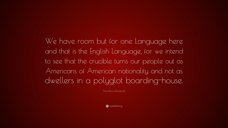 Theodore Roosevelt Quote: “We have room but for one Language here and that is the English Language, for we intend to see that the crucible turns our people out as Americans of American nationality and not as dwellers in a polyglot boarding-house.”